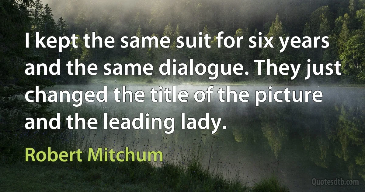 I kept the same suit for six years and the same dialogue. They just changed the title of the picture and the leading lady. (Robert Mitchum)