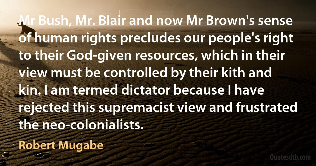 Mr Bush, Mr. Blair and now Mr Brown's sense of human rights precludes our people's right to their God-given resources, which in their view must be controlled by their kith and kin. I am termed dictator because I have rejected this supremacist view and frustrated the neo-colonialists. (Robert Mugabe)