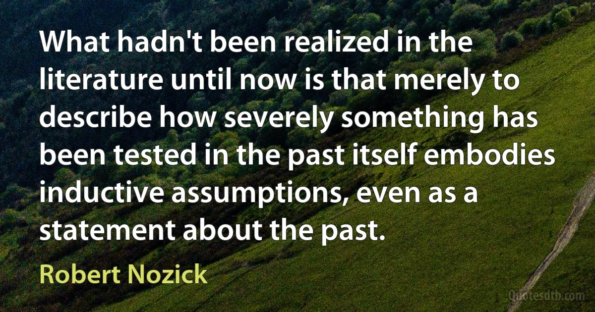 What hadn't been realized in the literature until now is that merely to describe how severely something has been tested in the past itself embodies inductive assumptions, even as a statement about the past. (Robert Nozick)