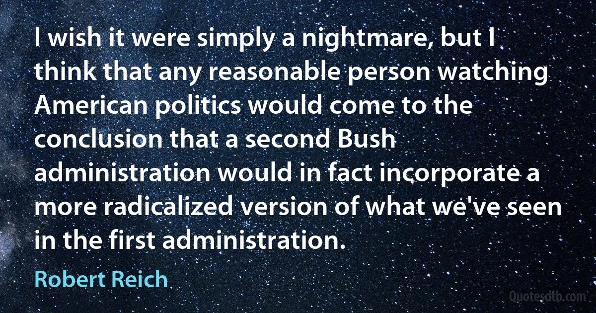 I wish it were simply a nightmare, but I think that any reasonable person watching American politics would come to the conclusion that a second Bush administration would in fact incorporate a more radicalized version of what we've seen in the first administration. (Robert Reich)