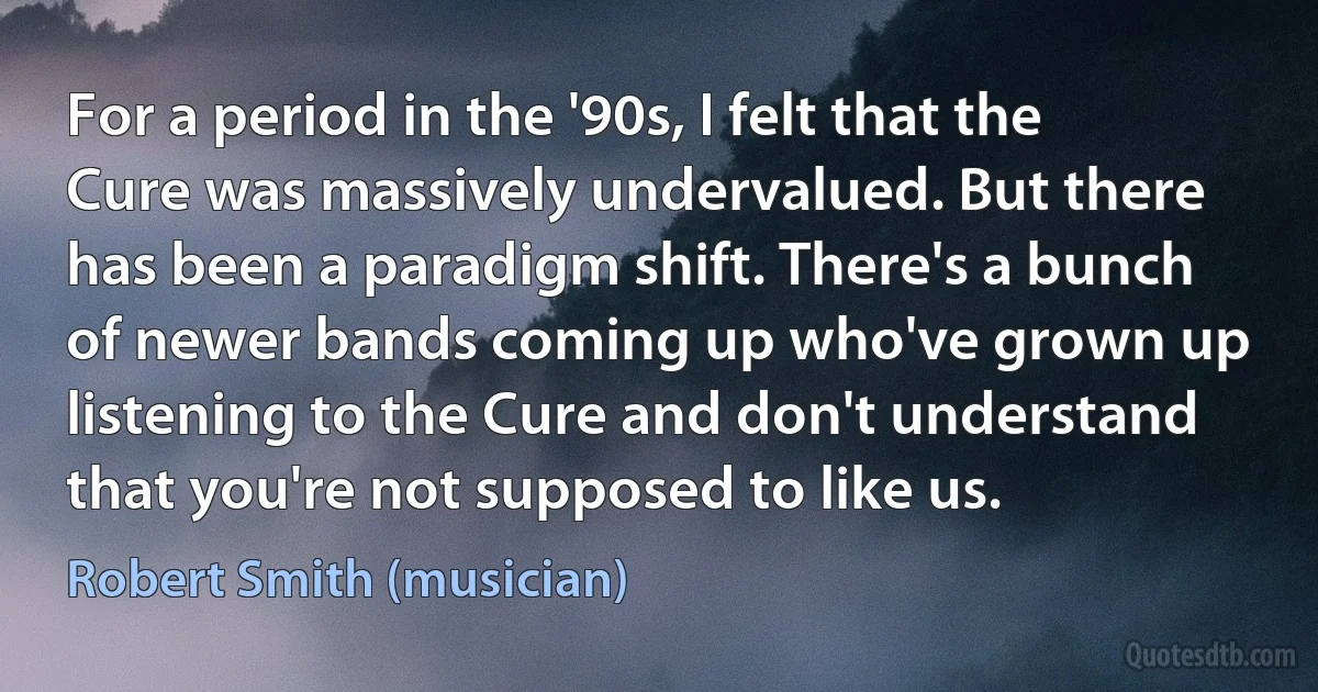 For a period in the '90s, I felt that the Cure was massively undervalued. But there has been a paradigm shift. There's a bunch of newer bands coming up who've grown up listening to the Cure and don't understand that you're not supposed to like us. (Robert Smith (musician))