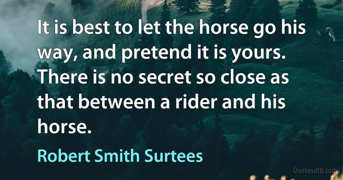 It is best to let the horse go his way, and pretend it is yours. There is no secret so close as that between a rider and his horse. (Robert Smith Surtees)