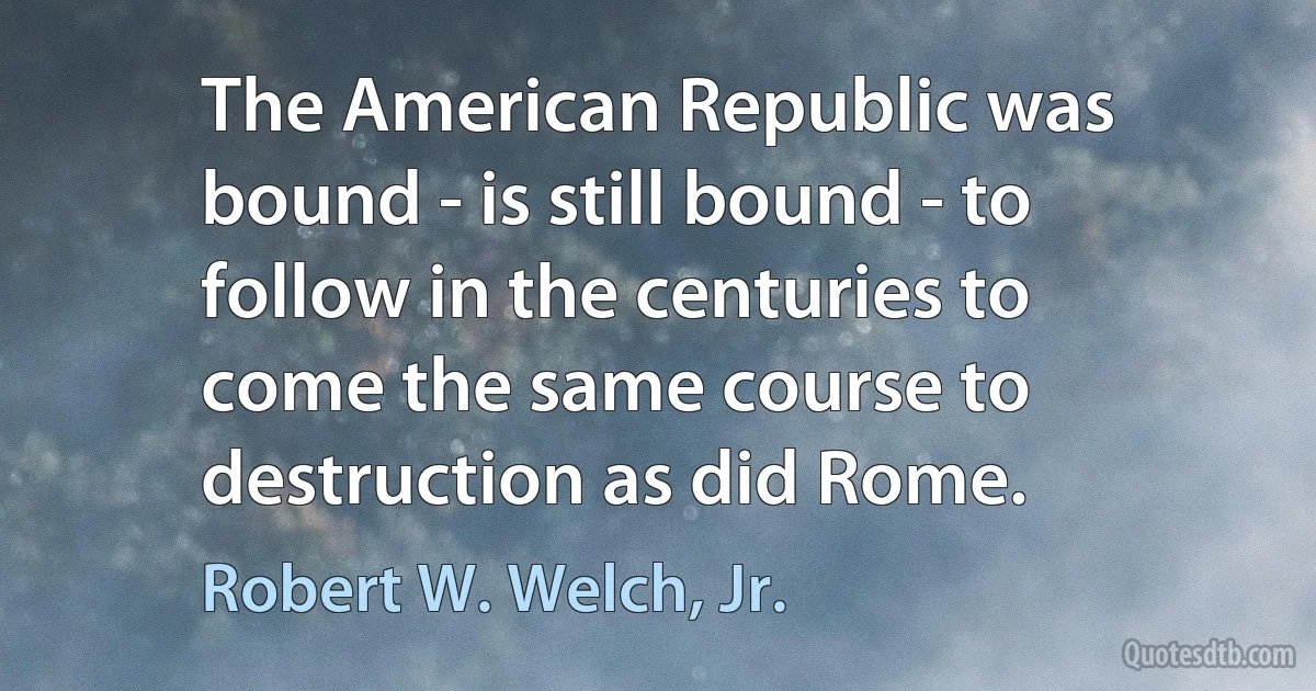 The American Republic was bound - is still bound - to follow in the centuries to come the same course to destruction as did Rome. (Robert W. Welch, Jr.)