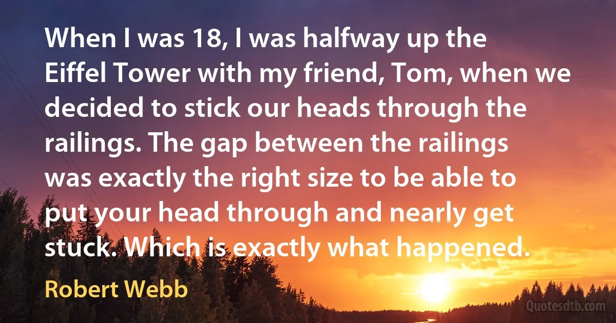 When I was 18, I was halfway up the Eiffel Tower with my friend, Tom, when we decided to stick our heads through the railings. The gap between the railings was exactly the right size to be able to put your head through and nearly get stuck. Which is exactly what happened. (Robert Webb)