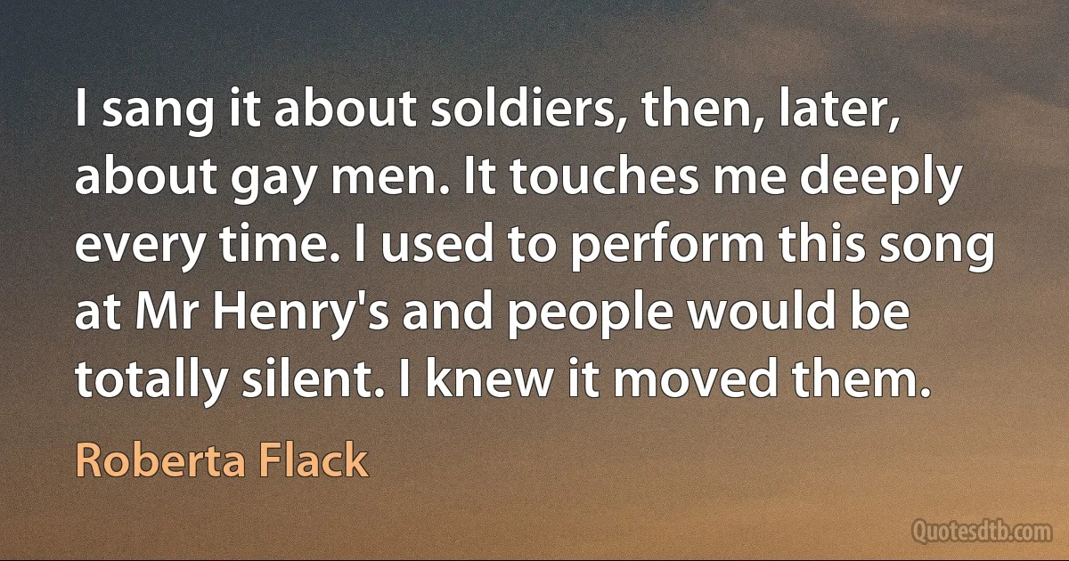 I sang it about soldiers, then, later, about gay men. It touches me deeply every time. I used to perform this song at Mr Henry's and people would be totally silent. I knew it moved them. (Roberta Flack)