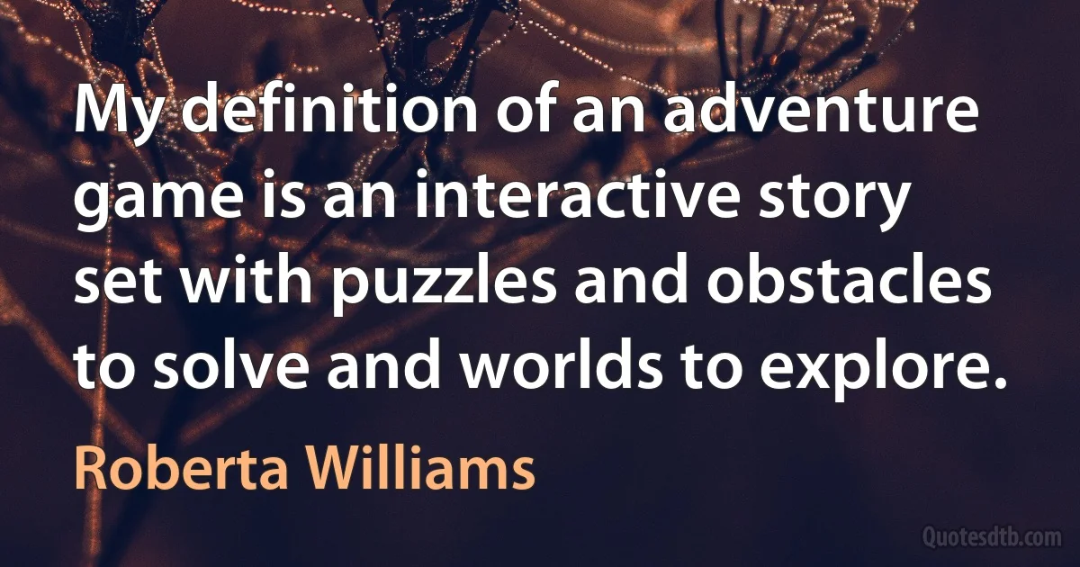 My definition of an adventure game is an interactive story set with puzzles and obstacles to solve and worlds to explore. (Roberta Williams)