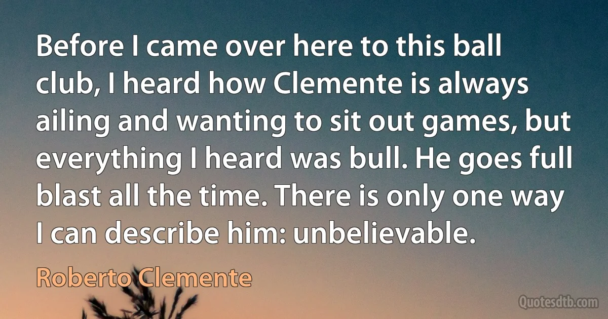 Before I came over here to this ball club, I heard how Clemente is always ailing and wanting to sit out games, but everything I heard was bull. He goes full blast all the time. There is only one way I can describe him: unbelievable. (Roberto Clemente)