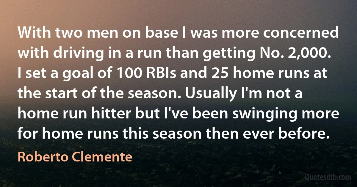 With two men on base I was more concerned with driving in a run than getting No. 2,000. I set a goal of 100 RBIs and 25 home runs at the start of the season. Usually I'm not a home run hitter but I've been swinging more for home runs this season then ever before. (Roberto Clemente)