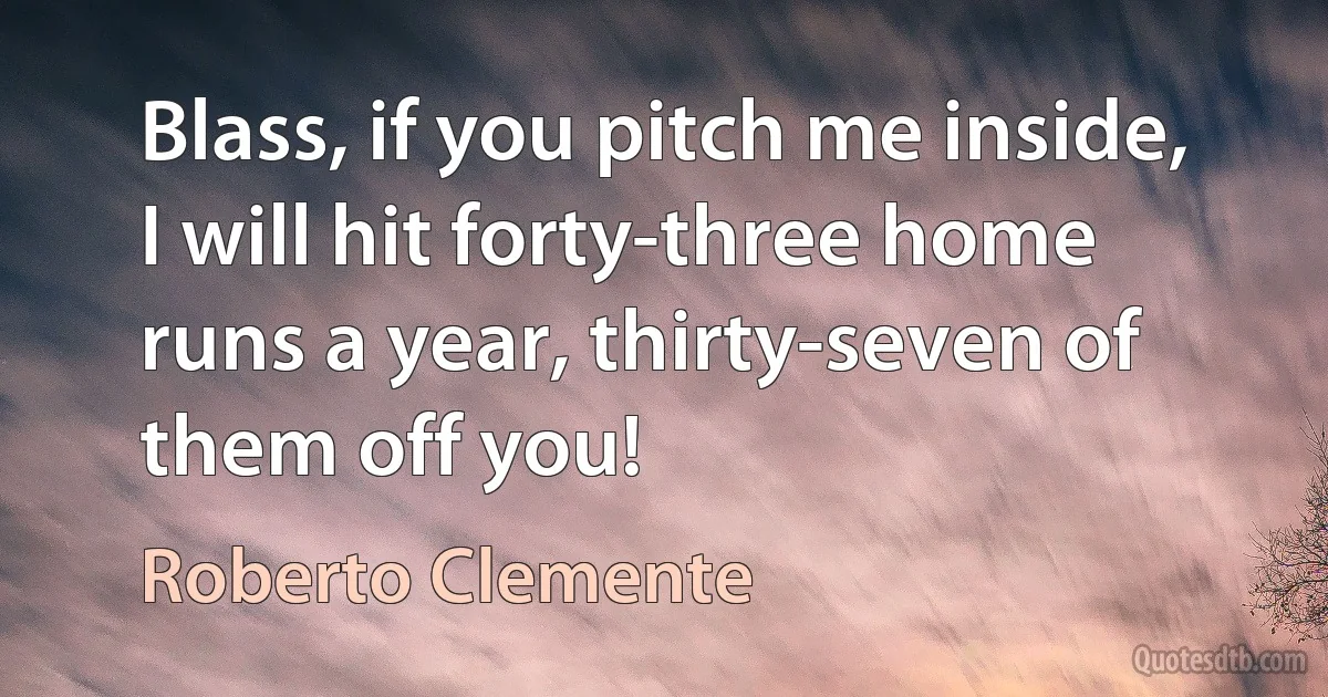 Blass, if you pitch me inside, I will hit forty-three home runs a year, thirty-seven of them off you! (Roberto Clemente)