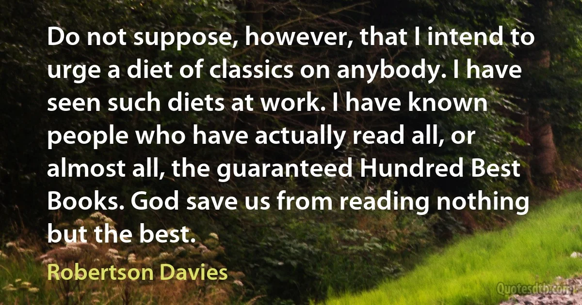 Do not suppose, however, that I intend to urge a diet of classics on anybody. I have seen such diets at work. I have known people who have actually read all, or almost all, the guaranteed Hundred Best Books. God save us from reading nothing but the best. (Robertson Davies)