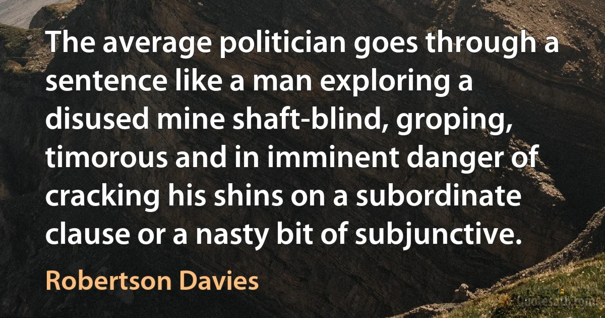 The average politician goes through a sentence like a man exploring a disused mine shaft-blind, groping, timorous and in imminent danger of cracking his shins on a subordinate clause or a nasty bit of subjunctive. (Robertson Davies)