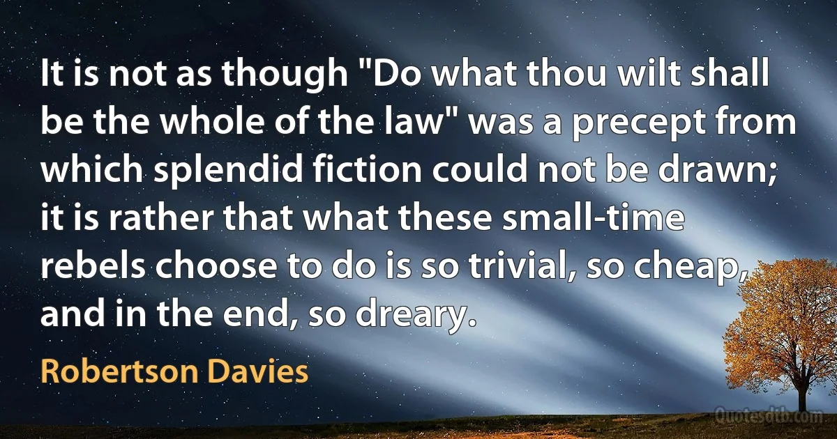 It is not as though "Do what thou wilt shall be the whole of the law" was a precept from which splendid fiction could not be drawn; it is rather that what these small-time rebels choose to do is so trivial, so cheap, and in the end, so dreary. (Robertson Davies)