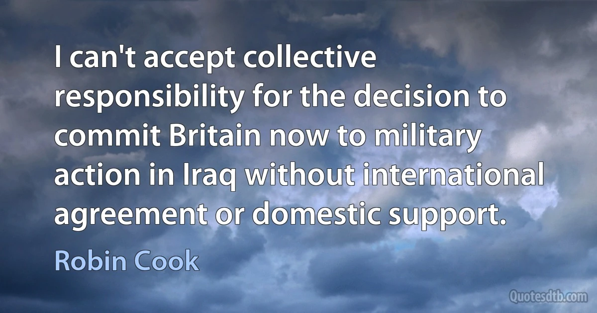 I can't accept collective responsibility for the decision to commit Britain now to military action in Iraq without international agreement or domestic support. (Robin Cook)