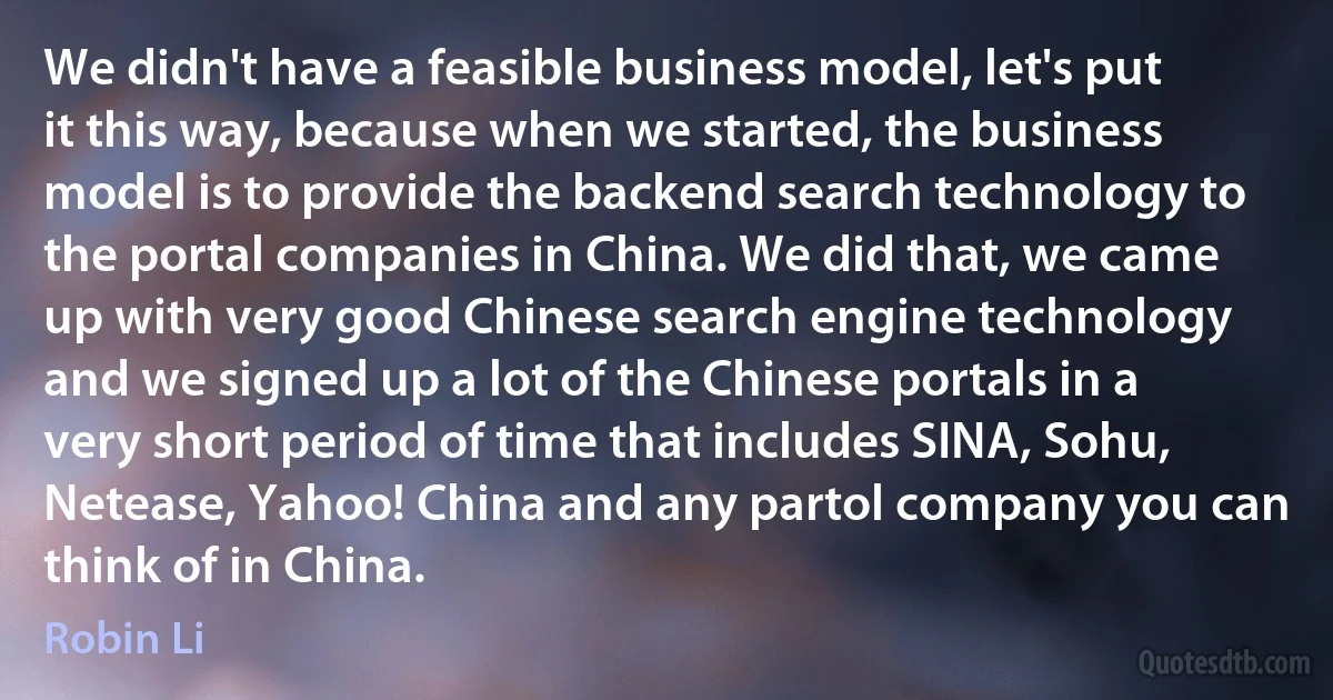 We didn't have a feasible business model, let's put it this way, because when we started, the business model is to provide the backend search technology to the portal companies in China. We did that, we came up with very good Chinese search engine technology and we signed up a lot of the Chinese portals in a very short period of time that includes SINA, Sohu, Netease, Yahoo! China and any partol company you can think of in China. (Robin Li)