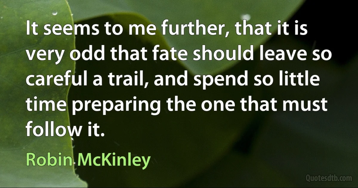 It seems to me further, that it is very odd that fate should leave so careful a trail, and spend so little time preparing the one that must follow it. (Robin McKinley)