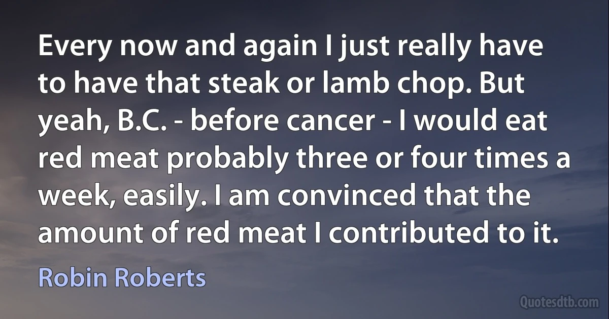 Every now and again I just really have to have that steak or lamb chop. But yeah, B.C. - before cancer - I would eat red meat probably three or four times a week, easily. I am convinced that the amount of red meat I contributed to it. (Robin Roberts)