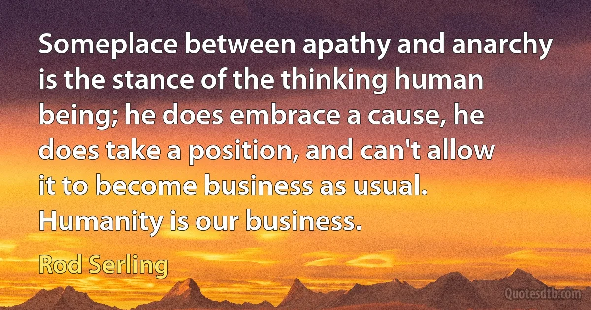 Someplace between apathy and anarchy is the stance of the thinking human being; he does embrace a cause, he does take a position, and can't allow it to become business as usual. Humanity is our business. (Rod Serling)