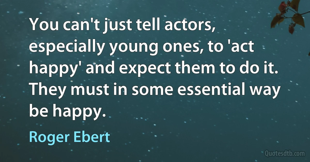 You can't just tell actors, especially young ones, to 'act happy' and expect them to do it. They must in some essential way be happy. (Roger Ebert)