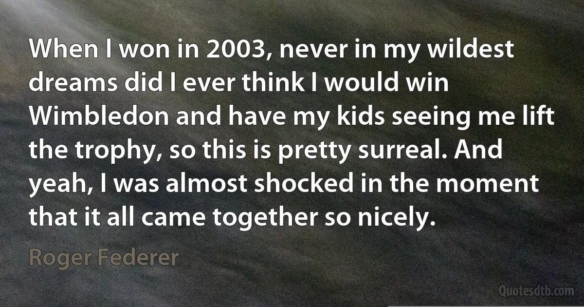 When I won in 2003, never in my wildest dreams did I ever think I would win Wimbledon and have my kids seeing me lift the trophy, so this is pretty surreal. And yeah, I was almost shocked in the moment that it all came together so nicely. (Roger Federer)