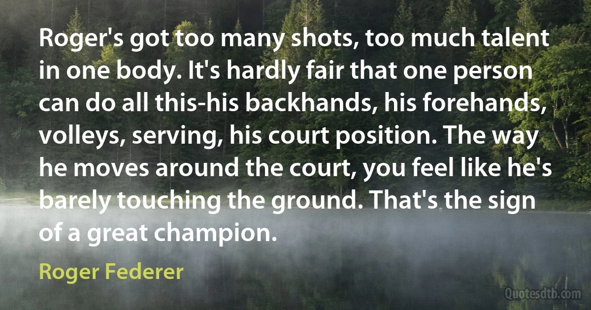 Roger's got too many shots, too much talent in one body. It's hardly fair that one person can do all this-his backhands, his forehands, volleys, serving, his court position. The way he moves around the court, you feel like he's barely touching the ground. That's the sign of a great champion. (Roger Federer)