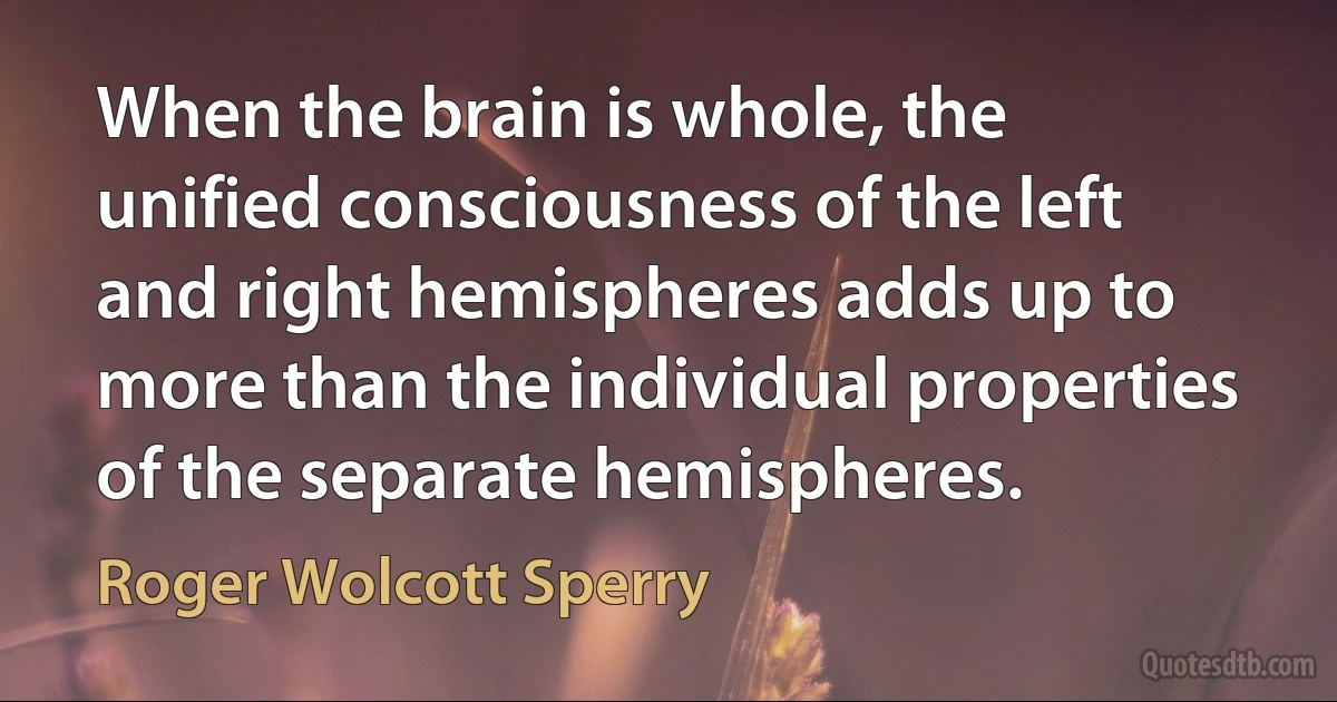 When the brain is whole, the unified consciousness of the left and right hemispheres adds up to more than the individual properties of the separate hemispheres. (Roger Wolcott Sperry)