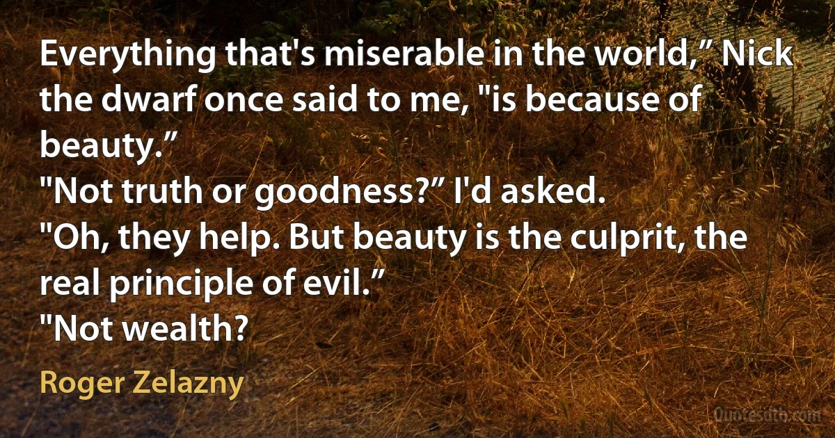 Everything that's miserable in the world,” Nick the dwarf once said to me, "is because of beauty.”
"Not truth or goodness?” I'd asked.
"Oh, they help. But beauty is the culprit, the real principle of evil.”
"Not wealth? (Roger Zelazny)