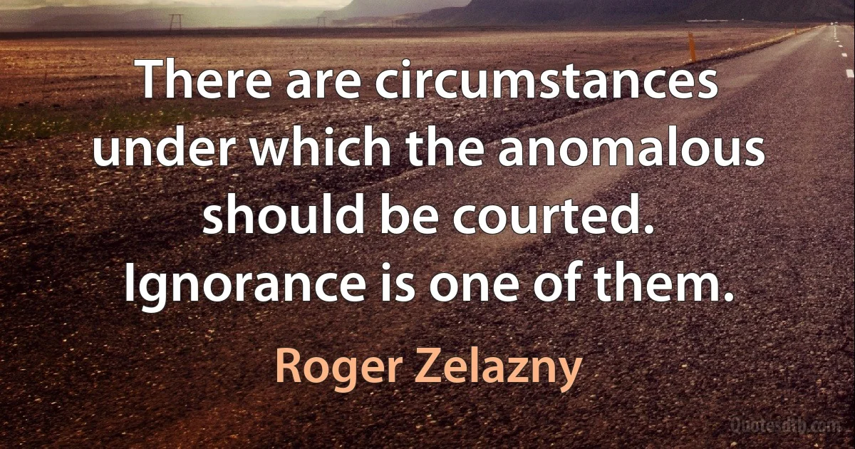 There are circumstances under which the anomalous should be courted. Ignorance is one of them. (Roger Zelazny)