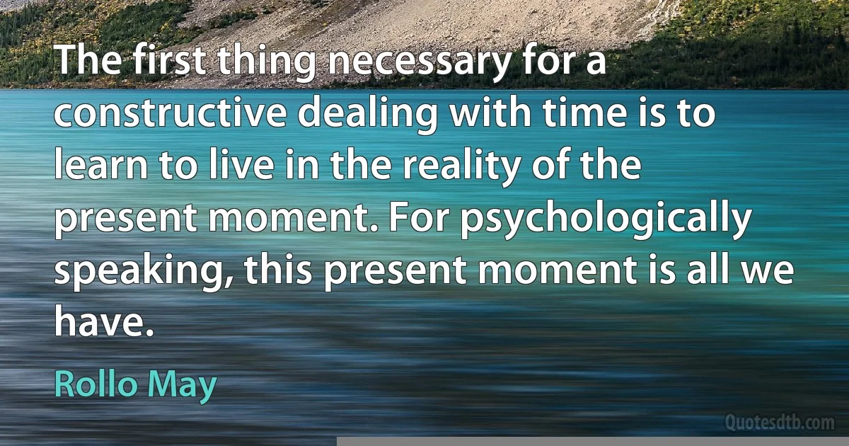 The first thing necessary for a constructive dealing with time is to learn to live in the reality of the present moment. For psychologically speaking, this present moment is all we have. (Rollo May)