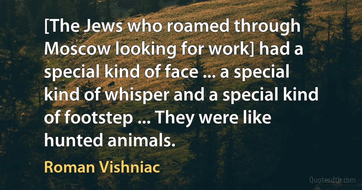 [The Jews who roamed through Moscow looking for work] had a special kind of face ... a special kind of whisper and a special kind of footstep ... They were like hunted animals. (Roman Vishniac)