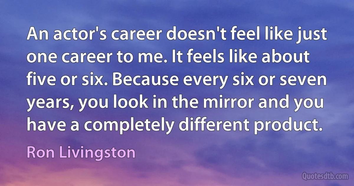 An actor's career doesn't feel like just one career to me. It feels like about five or six. Because every six or seven years, you look in the mirror and you have a completely different product. (Ron Livingston)