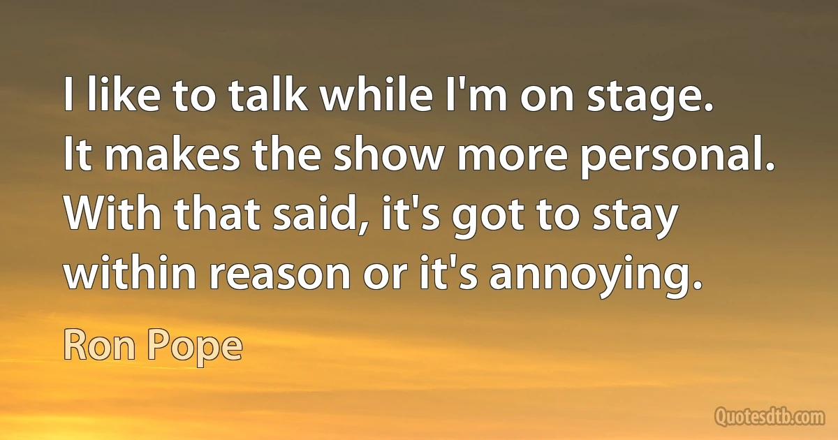 I like to talk while I'm on stage. It makes the show more personal. With that said, it's got to stay within reason or it's annoying. (Ron Pope)