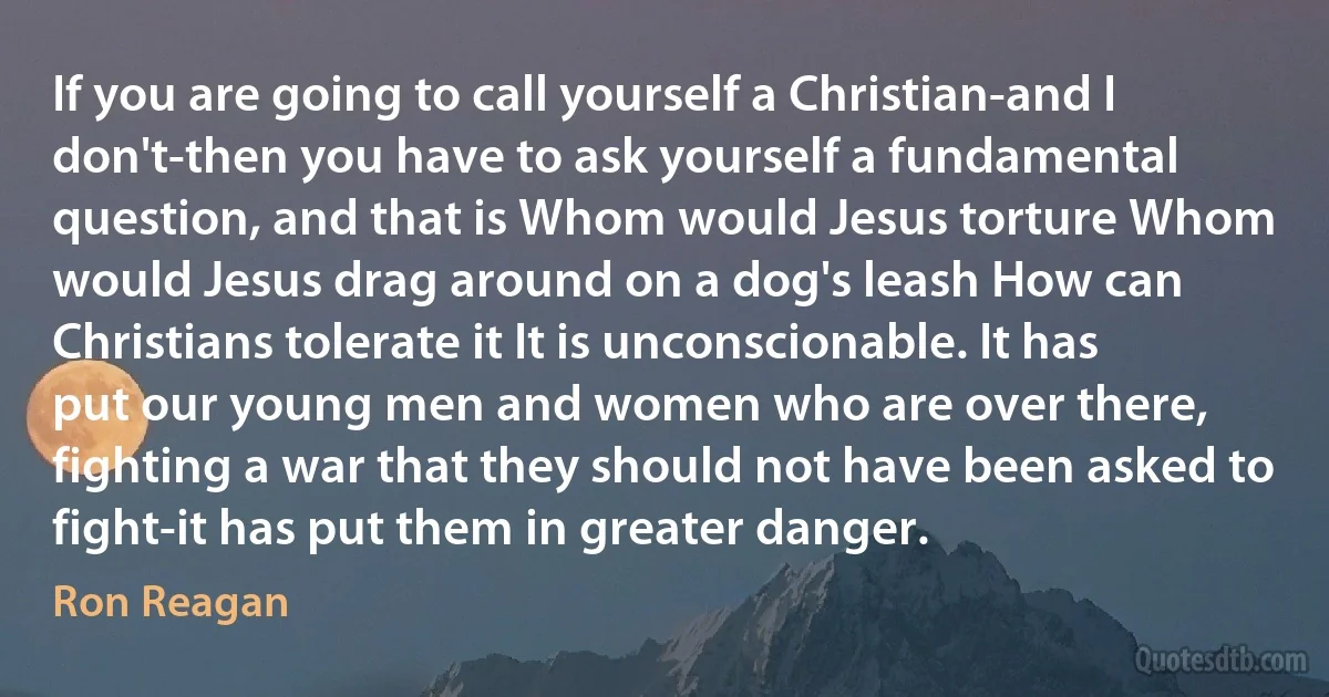 If you are going to call yourself a Christian-and I don't-then you have to ask yourself a fundamental question, and that is Whom would Jesus torture Whom would Jesus drag around on a dog's leash How can Christians tolerate it It is unconscionable. It has put our young men and women who are over there, fighting a war that they should not have been asked to fight-it has put them in greater danger. (Ron Reagan)