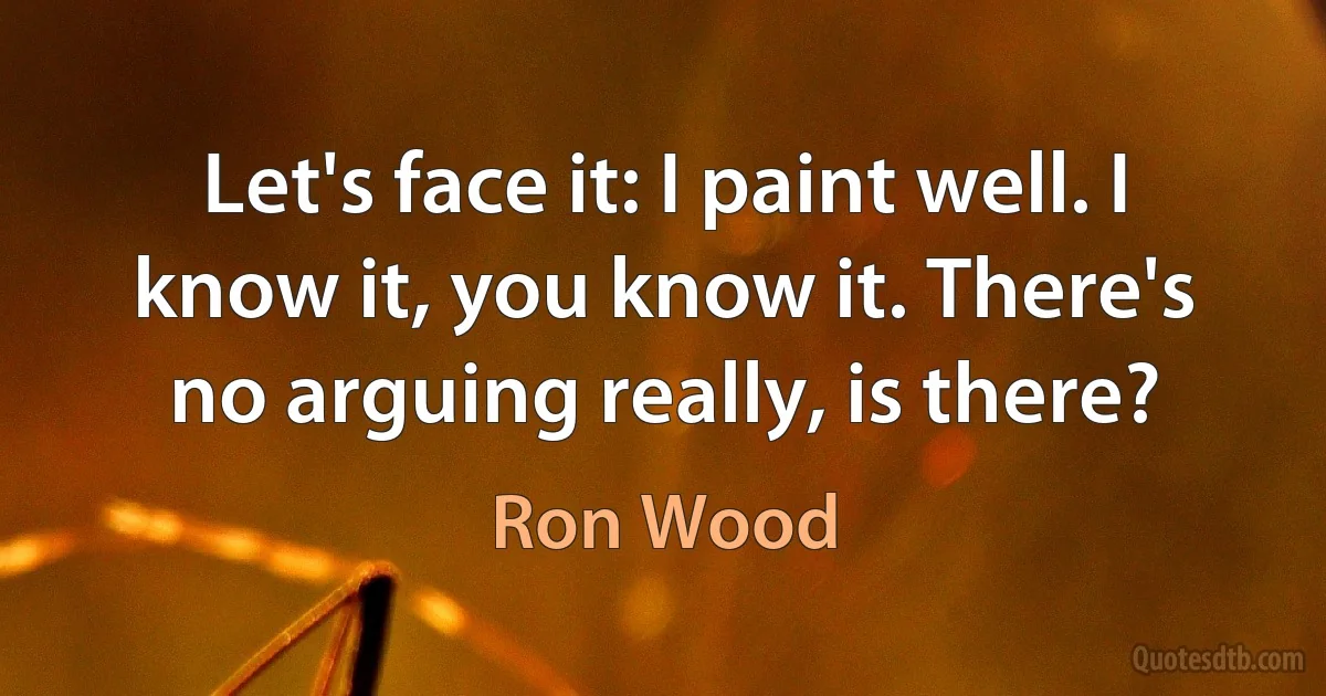 Let's face it: I paint well. I know it, you know it. There's no arguing really, is there? (Ron Wood)