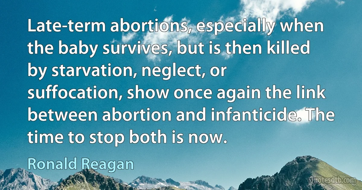 Late-term abortions, especially when the baby survives, but is then killed by starvation, neglect, or suffocation, show once again the link between abortion and infanticide. The time to stop both is now. (Ronald Reagan)