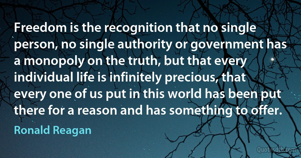 Freedom is the recognition that no single person, no single authority or government has a monopoly on the truth, but that every individual life is infinitely precious, that every one of us put in this world has been put there for a reason and has something to offer. (Ronald Reagan)