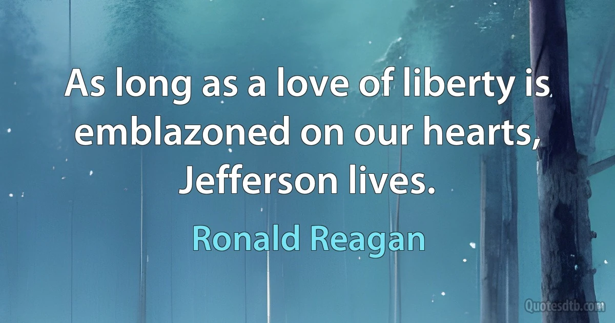 As long as a love of liberty is emblazoned on our hearts, Jefferson lives. (Ronald Reagan)