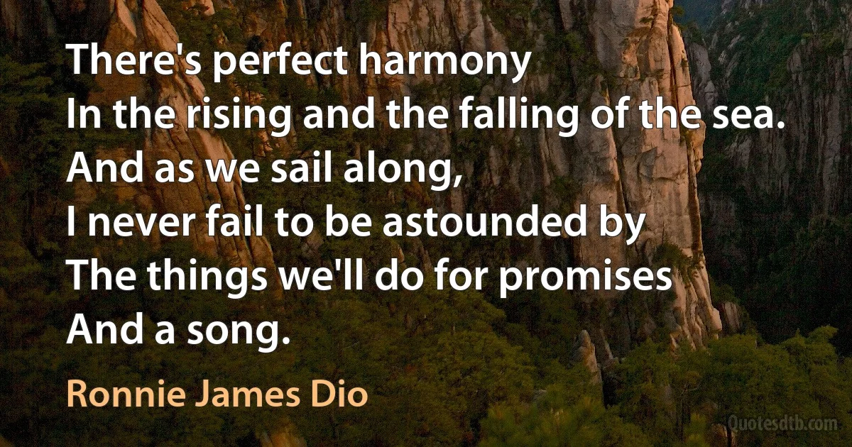 There's perfect harmony
In the rising and the falling of the sea.
And as we sail along,
I never fail to be astounded by
The things we'll do for promises
And a song. (Ronnie James Dio)