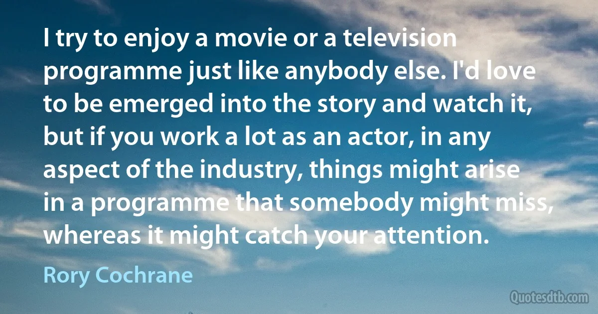 I try to enjoy a movie or a television programme just like anybody else. I'd love to be emerged into the story and watch it, but if you work a lot as an actor, in any aspect of the industry, things might arise in a programme that somebody might miss, whereas it might catch your attention. (Rory Cochrane)