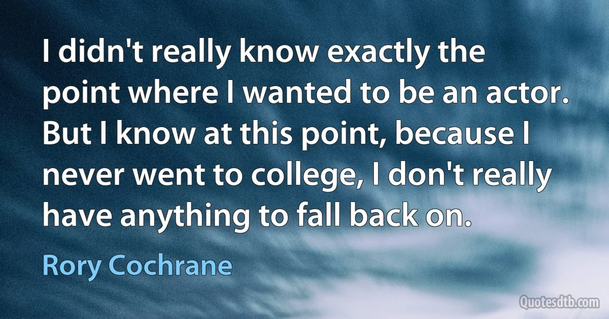 I didn't really know exactly the point where I wanted to be an actor. But I know at this point, because I never went to college, I don't really have anything to fall back on. (Rory Cochrane)