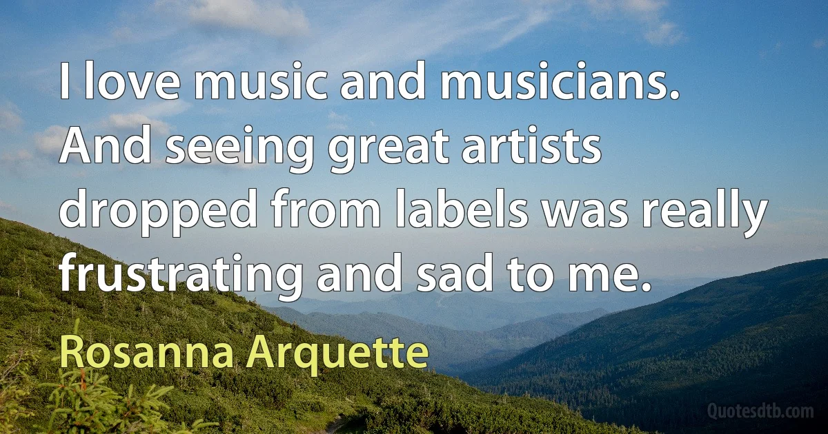 I love music and musicians. And seeing great artists dropped from labels was really frustrating and sad to me. (Rosanna Arquette)