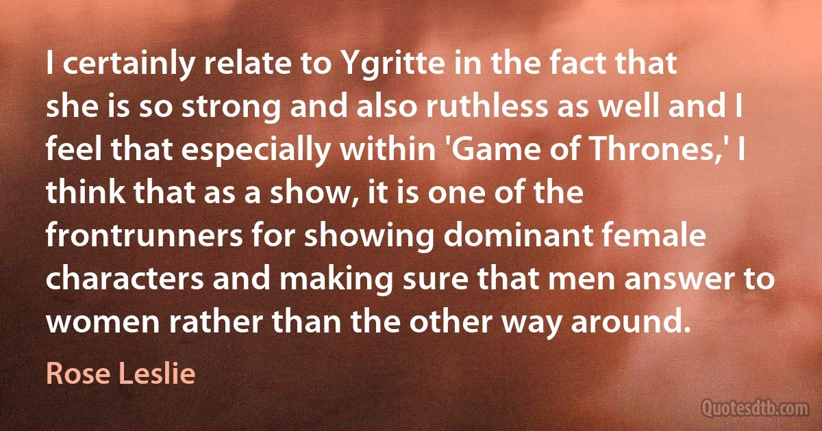 I certainly relate to Ygritte in the fact that she is so strong and also ruthless as well and I feel that especially within 'Game of Thrones,' I think that as a show, it is one of the frontrunners for showing dominant female characters and making sure that men answer to women rather than the other way around. (Rose Leslie)