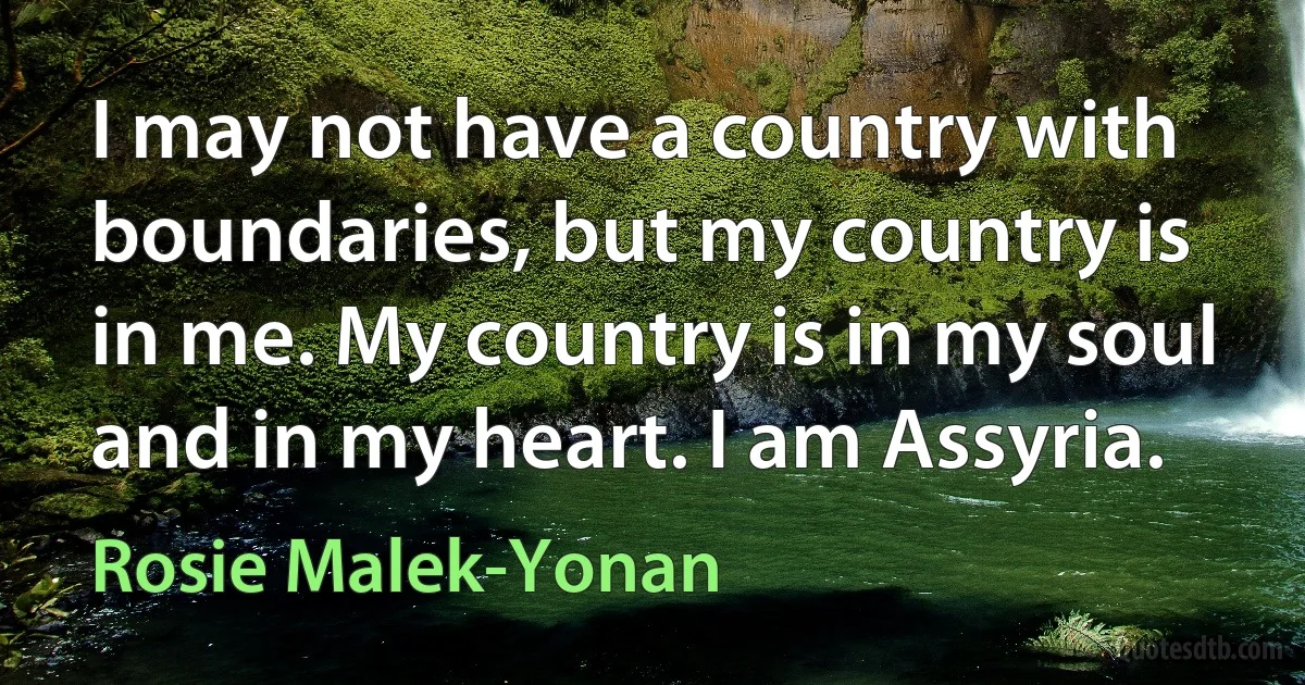 I may not have a country with boundaries, but my country is in me. My country is in my soul and in my heart. I am Assyria. (Rosie Malek-Yonan)