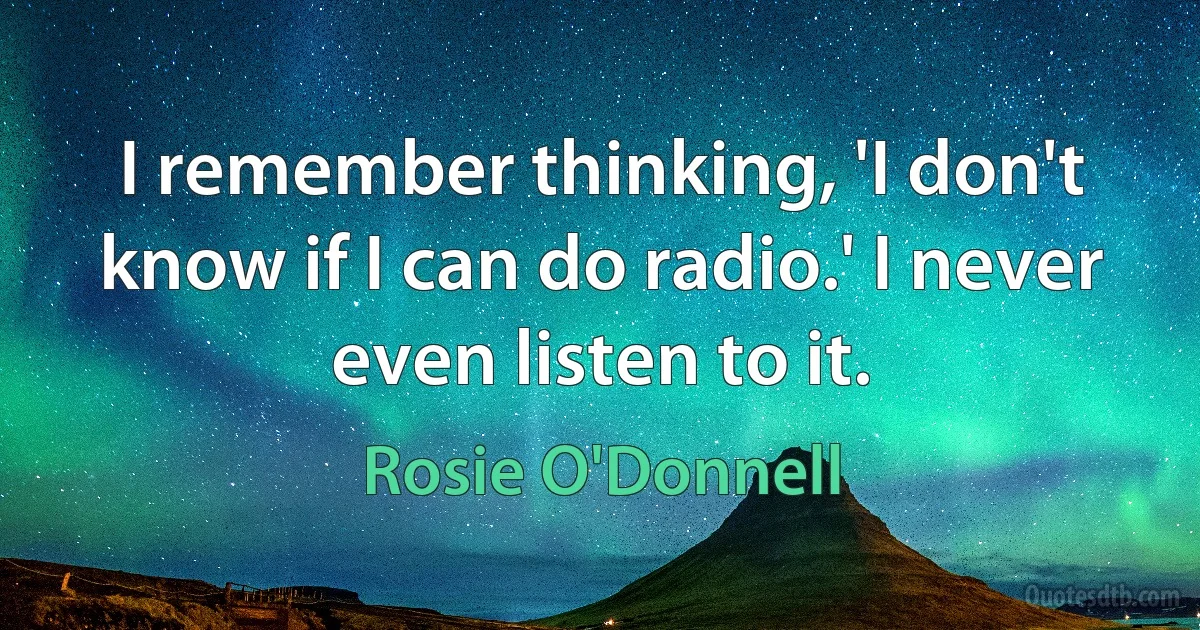 I remember thinking, 'I don't know if I can do radio.' I never even listen to it. (Rosie O'Donnell)