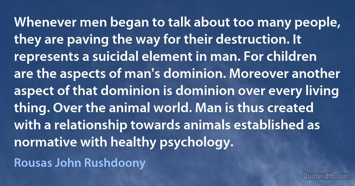 Whenever men began to talk about too many people, they are paving the way for their destruction. It represents a suicidal element in man. For children are the aspects of man's dominion. Moreover another aspect of that dominion is dominion over every living thing. Over the animal world. Man is thus created with a relationship towards animals established as normative with healthy psychology. (Rousas John Rushdoony)