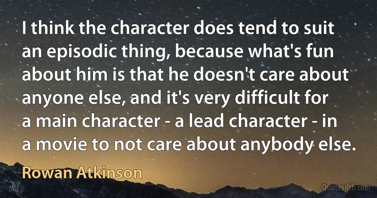 I think the character does tend to suit an episodic thing, because what's fun about him is that he doesn't care about anyone else, and it's very difficult for a main character - a lead character - in a movie to not care about anybody else. (Rowan Atkinson)