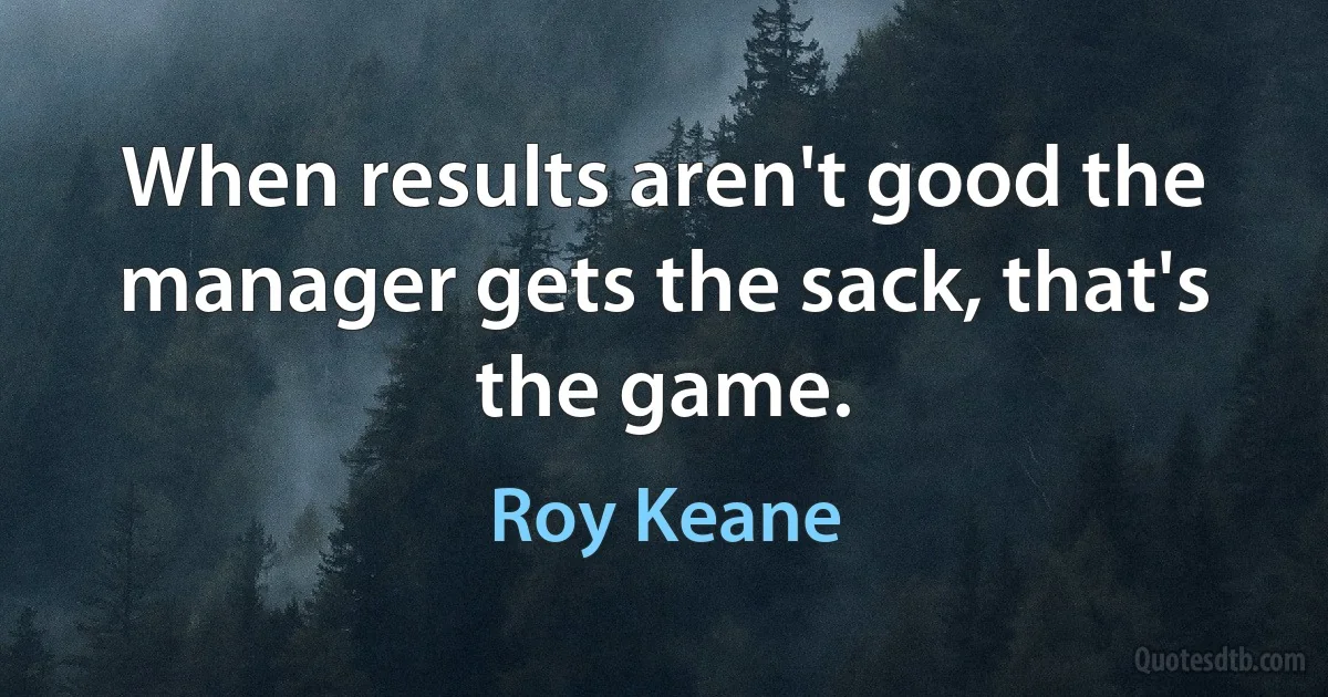 When results aren't good the manager gets the sack, that's the game. (Roy Keane)