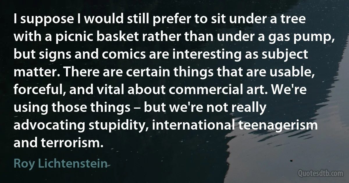 I suppose I would still prefer to sit under a tree with a picnic basket rather than under a gas pump, but signs and comics are interesting as subject matter. There are certain things that are usable, forceful, and vital about commercial art. We're using those things – but we're not really advocating stupidity, international teenagerism and terrorism. (Roy Lichtenstein)