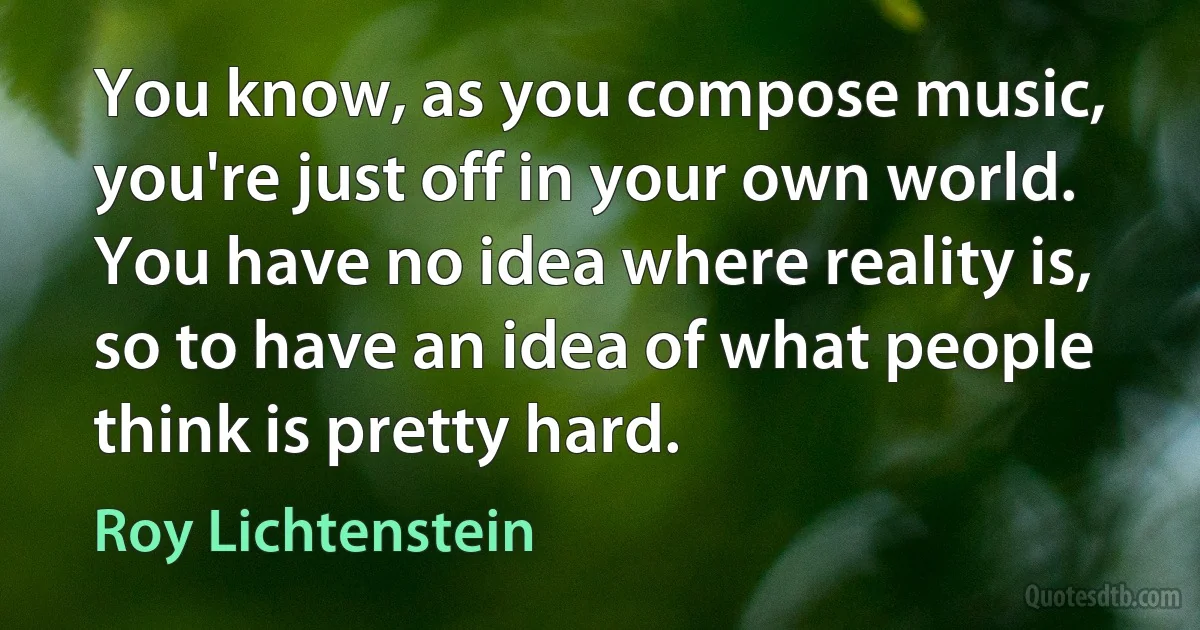 You know, as you compose music, you're just off in your own world. You have no idea where reality is, so to have an idea of what people think is pretty hard. (Roy Lichtenstein)