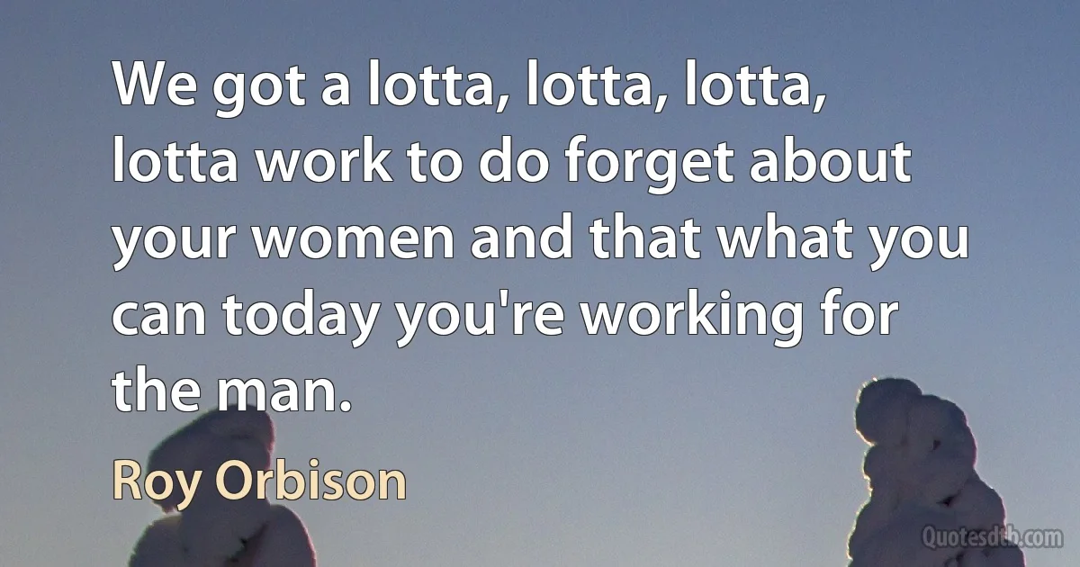 We got a lotta, lotta, lotta, lotta work to do forget about your women and that what you can today you're working for the man. (Roy Orbison)