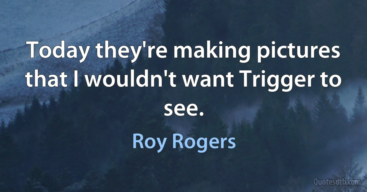 Today they're making pictures that I wouldn't want Trigger to see. (Roy Rogers)